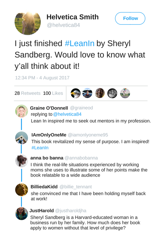 alt="A Tweet from Helvetica Smith that reads, 'I just finished # Lean In by Sheryl Sandberg. Would love to know what y'all think about it!' Graine O'Donnell replies, 'Lean In inspired me to seek out mentors in my profession.' I Am Only One Me replies, 'This book revitalized my sense of purpose. I am inspired! # Lean In.' anna bo banna replies, 'I think the real-life situations experienced by working moms she uses to illustrate some of her points make the book relatable to a wide audience.' Billie da Kidd replies, 'she convinced me that I have been holding myself back at work!' Just Harold replies, 'Sheryl Sandberg is a Harvard-educated woman in a business run by her family. How much does her book apply to women without that level of privilege?'"