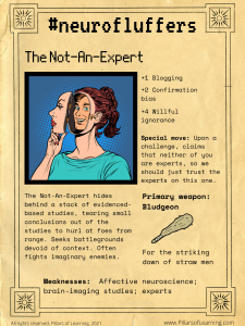 Another Neurofluffer trading card.  Title: the Not An Expert. Attributes:  +1 blogging, +2 confirmation bias, +4 willful ignorance.  Description: The Not-An-Expert hides behind a stack of evidenced-based studies, tearing small conclusions out of the studies to hurl at foes from range. Seeks battlegrounds devoid of context. Often fights imaginary enemies. Special move: Upon a challenge, claims that neither of you are experts, so we should just trust the experts on this one. Primary weapons:  Bludgeon, for the striking down of straw men. Weaknesses:  Affective neuroscience; brain-imaging studies; experts